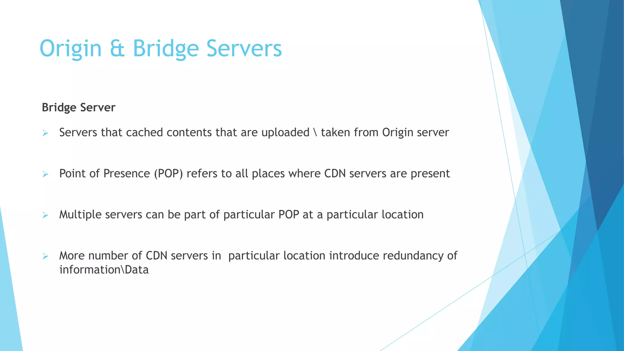 Origin & Bridge Servers
Bridge Server
 Servers that cached contents that are uploaded  taken from Origin server
 Point of Presence (POP) refers to all places where CDN servers are present
 Multiple servers can be part of particular POP at a particular location
 More number of CDN servers in particular location introduce redundancy of
informationData
 
