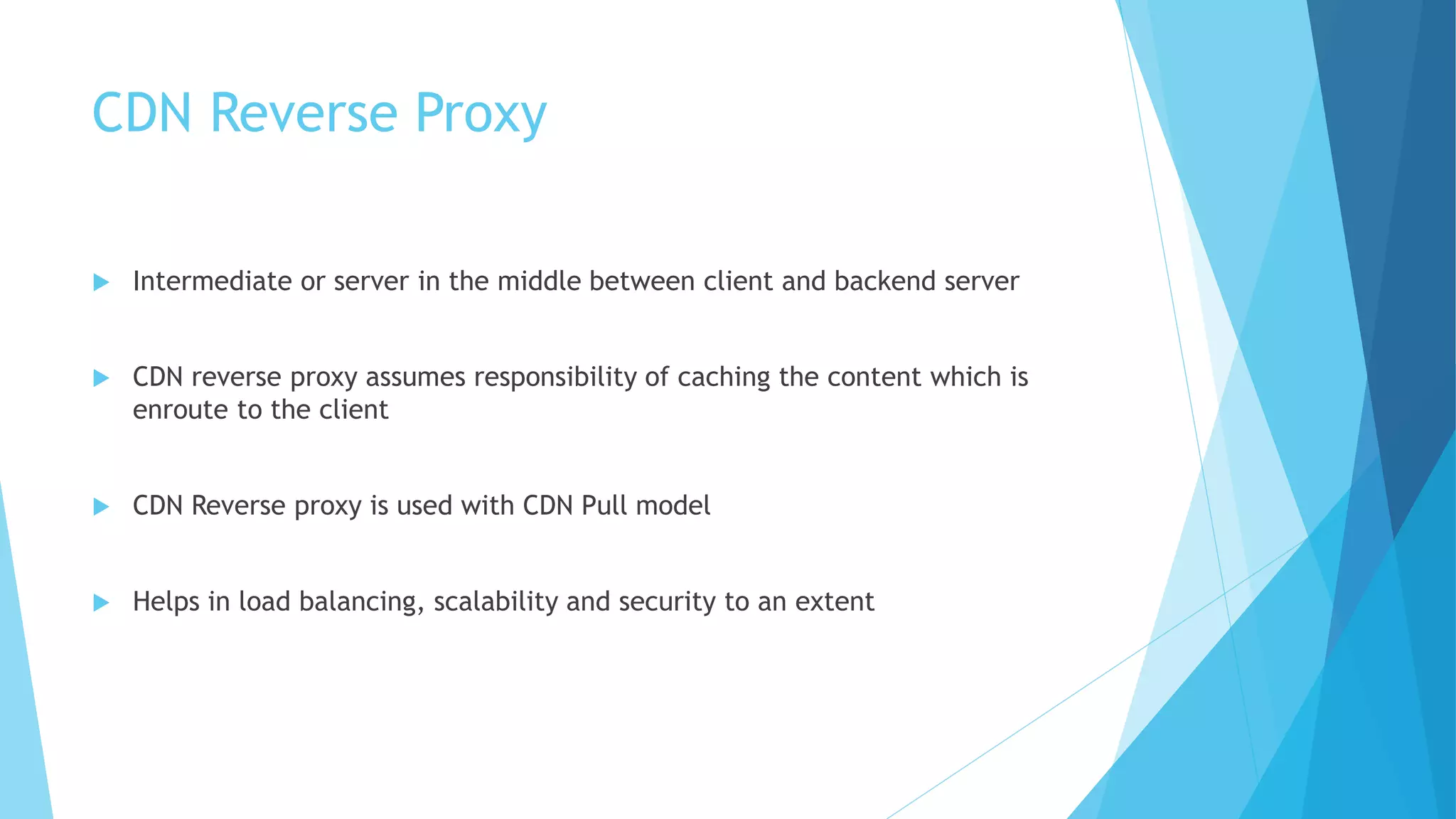 CDN Reverse Proxy
 Intermediate or server in the middle between client and backend server
 CDN reverse proxy assumes responsibility of caching the content which is
enroute to the client
 CDN Reverse proxy is used with CDN Pull model
 Helps in load balancing, scalability and security to an extent
 