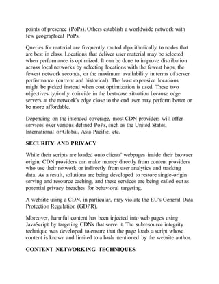 points of presence (PoPs). Others establish a worldwide network with
few geographical PoPs.
Queries for material are frequently routed algorithmically to nodes that
are best in class. Locations that deliver user material may be selected
when performance is optimized. It can be done to improve distribution
across local networks by selecting locations with the fewest hops, the
fewest network seconds, or the maximum availability in terms of server
performance (current and historical). The least expensive locations
might be picked instead when cost optimization is used. These two
objectives typically coincide in the best-case situation because edge
servers at the network's edge close to the end user may perform better or
be more affordable.
Depending on the intended coverage, most CDN providers will offer
services over various defined PoPs, such as the United States,
International or Global, Asia-Pacific, etc.
SECURITY AND PRIVACY
While their scripts are loaded onto clients' webpages inside their browser
origin, CDN providers can make money directly from content providers
who use their network or indirectly from user analytics and tracking
data. As a result, solutions are being developed to restore single-origin
serving and resource caching, and these services are being called out as
potential privacy breaches for behavioral targeting.
A website using a CDN, in particular, may violate the EU's General Data
Protection Regulation (GDPR).
Moreover, harmful content has been injected into web pages using
JavaScript by targeting CDNs that serve it. The subresource integrity
technique was developed to ensure that the page loads a script whose
content is known and limited to a hash mentioned by the website author.
CONTENT NETWORKING TECHNIQUES
 
