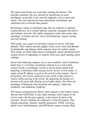 The end-to-end design was used when creating the Internet. This
principle maintains the core network by transferring as much
intelligence as possible to the network endpoints, such as hosts and
clients. The core network has been specialized, streamlined, and
optimized only to forward data packets.
By putting a variety of intelligent apps that use methods to optimize
content delivery on it, content delivery networks strengthen the end-to-
end transport network. The tightly integrated overlay that results takes
advantage of content services, server load balancing, request routing,
and web caching.
Web caches save copies of well-liked content on servers with high
demand. These shared network gadgets lessen server stress and demand
for bandwidth and enhance client response times for cached content.
Web caches are filled either based on preloaded content distributed from
content servers or depending on requests from users (pull caching) (push
caching).
Server-load balancing employs one or more methods, such as hardware-
based layer 4–7 switches (sometimes referred to as a web switch,
content switch, or multilayer switch) or service-based global load
balancing to distribute traffic among several servers or web caches. A
single virtual IP address is given to the switch in this instance. One of
the genuine web servers connected to the switch is then chosen to
receive traffic arriving at the switch. By dispersing the burden of a
downed web server and offering server health checks, this offers the
advantage of balancing load, boosting total capacity, improving
scalability, and enhancing reliability.
The request routing process directs client requests to the content source
that can best fulfill them. It may entail routing a client request to the
service node with the most capacity or the nearest location to the
customer. Several methods are employed to route the request. They
include anycasting, dynamic metafile generation, HTML rewriting,
global server load balancing, and DNS-based request routing. Many
 