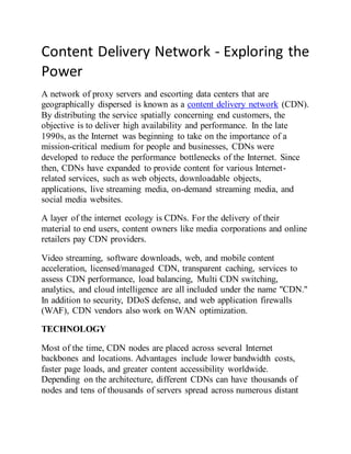 Content Delivery Network - Exploring the
Power
A network of proxy servers and escorting data centers that are
geographically dispersed is known as a content delivery network (CDN).
By distributing the service spatially concerning end customers, the
objective is to deliver high availability and performance. In the late
1990s, as the Internet was beginning to take on the importance of a
mission-critical medium for people and businesses, CDNs were
developed to reduce the performance bottlenecks of the Internet. Since
then, CDNs have expanded to provide content for various Internet-
related services, such as web objects, downloadable objects,
applications, live streaming media, on-demand streaming media, and
social media websites.
A layer of the internet ecology is CDNs. For the delivery of their
material to end users, content owners like media corporations and online
retailers pay CDN providers.
Video streaming, software downloads, web, and mobile content
acceleration, licensed/managed CDN, transparent caching, services to
assess CDN performance, load balancing, Multi CDN switching,
analytics, and cloud intelligence are all included under the name "CDN."
In addition to security, DDoS defense, and web application firewalls
(WAF), CDN vendors also work on WAN optimization.
TECHNOLOGY
Most of the time, CDN nodes are placed across several Internet
backbones and locations. Advantages include lower bandwidth costs,
faster page loads, and greater content accessibility worldwide.
Depending on the architecture, different CDNs can have thousands of
nodes and tens of thousands of servers spread across numerous distant
 