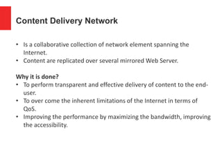 Content Delivery Network
• Is a collaborative collection of network element spanning the
Internet.
• Content are replicated over several mirrored Web Server.
Why it is done?
• To perform transparent and effective delivery of content to the end-
user.
• To over come the inherent limitations of the Internet in terms of
QoS.
• Improving the performance by maximizing the bandwidth, improving
the accessibility.
 