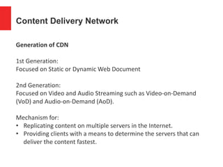 Content Delivery Network
Generation of CDN
1st Generation:
Focused on Static or Dynamic Web Document
2nd Generation:
Focused on Video and Audio Streaming such as Video-on-Demand
(VoD) and Audio-on-Demand (AoD).
Mechanism for:
• Replicating content on multiple servers in the Internet.
• Providing clients with a means to determine the servers that can
deliver the content fastest.
 