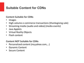 Suitable Content for CDNs
Content Suitable for CDNs
• Images
• High-volume e-commerce transactions (thanksgiving sale)
• Streaming media (audio and video) (media events)
• Java Applets
• Virtual Reality Objects
• Flash content
Content NOT Suitable for CDNs
• Personalized content (my.yahoo.com,…)
• Dynamic Content
• Secure Content
 