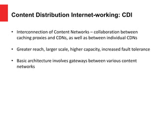 Content Distribution Internet-working: CDI
• Interconnection of Content Networks – collaboration between
caching proxies and CDNs, as well as between individual CDNs
• Greater reach, larger scale, higher capacity, increased fault tolerance
• Basic architecture involves gateways between various content
networks
 