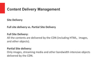 Content Delivery Management
Site Delivery
Full site delivery vs. Partial Site Delivery
Full Site Delivery:
All the contents are delivered by the CDN (including HTML, images,
and other objects).
Partial Site delivery:
Only images, streaming media and other bandwidth intensive objects
delivered by the CDN.
 