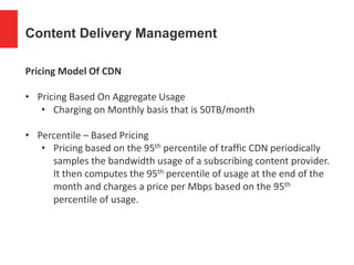 Content Delivery Management
Pricing Model Of CDN
• Pricing Based On Aggregate Usage
• Charging on Monthly basis that is 50TB/month
• Percentile – Based Pricing
• Pricing based on the 95th percentile of traffic CDN periodically
samples the bandwidth usage of a subscribing content provider.
It then computes the 95th percentile of usage at the end of the
month and charges a price per Mbps based on the 95th
percentile of usage.
 