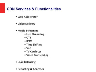 CDN Services & Functionalities
• Web Accelerator
• Video Delivery
• Media Streaming
• Live Streaming
• OTT
• IPTV
• Time Shifting
• VoD
• TV Catch-up
• Video Transcoding
• Load Balancing
• Reporting & Analytics
 