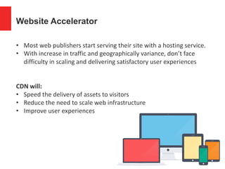 Website Accelerator
• Most web publishers start serving their site with a hosting service.
• With increase in traffic and geographically variance, don’t face
difficulty in scaling and delivering satisfactory user experiences
CDN will:
• Speed the delivery of assets to visitors
• Reduce the need to scale web infrastructure
• Improve user experiences
 