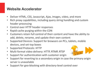 Website Accelerator
• Deliver HTML, CSS, Javascript, Ajax, images, video, and more
• Rich proxy capabilities, including query string handling and custom
header processing
• Control over HTTP header responses
• Rapid cache purging within the CDN
• Customers retain full control of their content and have the ability to
add, delete, rename, and update their own content
• Supported Devices: Support for browsers on PCs, tablets, mobile
devices, and set-top boxes
• Supported Protocols: HTTP
• Multi-format video delivery: HTTP, RTMP, RTSP
• Support for authentication with customer origin
• Support for reverting to a secondary origin in case the primary origin
server is unavailable
• Support for geo-blocking with directory-level control over
 