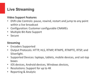 Live Streaming
Video Support Features
• DVR-Like Controls: pause, rewind, restart and jump to any point
within a live broadcast
• Configuration: Customer configurable CNAMEs
• Multiple Bit-Rate Support
• Secure
Streaming
• Encoders Supported
• Output Protocols: HTTP, HLS, RTMP, RTMPE, RTMPTE, RTSP, and
Silverlight.
• Supported Devices: laptops, tablets, mobile devices, and set-top
boxes
• iOS devices, Android devices, Windows devices,
• Resolutions: Support for up to 4K
• Reporting & Analytic
 