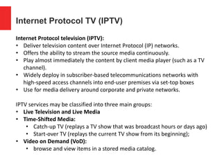 Internet Protocol TV (IPTV)
Internet Protocol television (IPTV):
• Deliver television content over Internet Protocol (IP) networks.
• Offers the ability to stream the source media continuously.
• Play almost immediately the content by client media player (such as a TV
channel).
• Widely deploy in subscriber-based telecommunications networks with
high-speed access channels into end-user premises via set-top boxes
• Use for media delivery around corporate and private networks.
IPTV services may be classified into three main groups:
• Live Television and Live Media
• Time-Shifted Media:
• Catch-up TV (replays a TV show that was broadcast hours or days ago)
• Start-over TV (replays the current TV show from its beginning);
• Video on Demand (VoD):
• browse and view items in a stored media catalog.
 