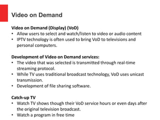 Video on Demand
Video on Demand (Display) (VoD)
• Allow users to select and watch/listen to video or audio content
• IPTV technology is often used to bring VoD to televisions and
personal computers.
Development of Video on Demand services:
• The video that was selected is transmitted through real-time
streaming protocol.
• While TV uses traditional broadcast technology, VoD uses unicast
transmission.
• Development of file sharing software.
Catch-up TV
• Watch TV shows though their VoD service hours or even days after
the original television broadcast.
• Watch a program in free time
 