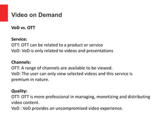 Video on Demand
VoD vs. OTT
Service:
OTT: OTT can be related to a product or service
VoD: VoD is only related to videos and presentations
Channels:
OTT: A range of channels are available to be viewed.
VoD: The user can only view selected videos and this service is
premium in nature.
Quality:
OTT: OTT is more professional in managing, monetizing and distributing
video content.
VoD : VoD provides an uncompromised video experience.
 