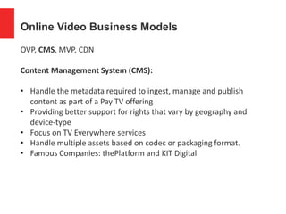 Online Video Business Models
OVP, CMS, MVP, CDN
Content Management System (CMS):
• Handle the metadata required to ingest, manage and publish
content as part of a Pay TV offering
• Providing better support for rights that vary by geography and
device-type
• Focus on TV Everywhere services
• Handle multiple assets based on codec or packaging format.
• Famous Companies: thePlatform and KIT Digital
 