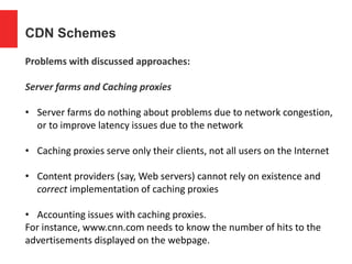 CDN Schemes
Problems with discussed approaches:
Server farms and Caching proxies
• Server farms do nothing about problems due to network congestion,
or to improve latency issues due to the network
• Caching proxies serve only their clients, not all users on the Internet
• Content providers (say, Web servers) cannot rely on existence and
correct implementation of caching proxies
• Accounting issues with caching proxies.
For instance, www.cnn.com needs to know the number of hits to the
advertisements displayed on the webpage.
 