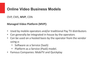 Online Video Business Models
OVP, CMS, MVP, CDN
Managed Video Platform (MVP):
• Used by mobile operators and/or traditional Pay TV distributors
• Can generally be integrated in-house by the operators
• Can be used on a hosted basis by the operator from the vendor
using a:
• Software as a Service (SaaS)
• Platform as a Service (PaaS) model.
• Famous Companies: MobiTV and Quickplay
 