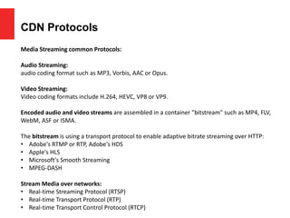 CDN Protocols
Media Streaming common Protocols:
Audio Streaming:
audio coding format such as MP3, Vorbis, AAC or Opus.
Video Streaming:
Video coding formats include H.264, HEVC, VP8 or VP9.
Encoded audio and video streams are assembled in a container "bitstream" such as MP4, FLV,
WebM, ASF or ISMA.
The bitstream is using a transport protocol to enable adaptive bitrate streaming over HTTP:
• Adobe's RTMP or RTP, Adobe's HDS
• Apple's HLS
• Microsoft's Smooth Streaming
• MPEG-DASH
Stream Media over networks:
• Real-time Streaming Protocol (RTSP)
• Real-time Transport Protocol (RTP)
• Real-time Transport Control Protocol (RTCP)
 