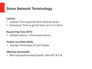 Some Network Terminology
Latency
• Upload: Time to get bit from client to server
• Download: Time to get bit from server to client
Round-Trip Time (RTT)
• Upload Latency + Download Latency
Packet Loss Ratio (PLR)
• Average Percentage of Lost Packets
Effective Bandwidth
• Real Upload/Download Speed, after RTT & PLR
 