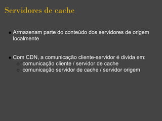 Servidores de cache

  Armazenam parte do conteúdo dos servidores de origem
  localmente


  Com CDN, a comunicação cliente-servidor é divida em:
     comunicação cliente / servidor de cache
     comunicação servidor de cache / servidor origem
 