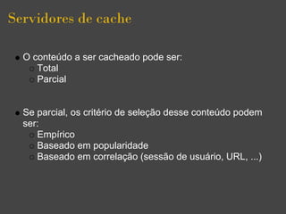 Servidores de cache

  O conteúdo a ser cacheado pode ser:
     Total
     Parcial


  Se parcial, os critério de seleção desse conteúdo podem
  ser:
     Empírico
     Baseado em popularidade
     Baseado em correlação (sessão de usuário, URL, ...)
 