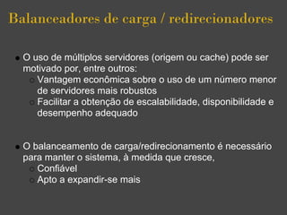 Balanceadores de carga / redirecionadores

  O uso de múltiplos servidores (origem ou cache) pode ser
  motivado por, entre outros:
     Vantagem econômica sobre o uso de um número menor
     de servidores mais robustos
     Facilitar a obtenção de escalabilidade, disponibilidade e
     desempenho adequado


  O balanceamento de carga/redirecionamento é necessário
  para manter o sistema, à medida que cresce,
     Confiável
     Apto a expandir-se mais
 