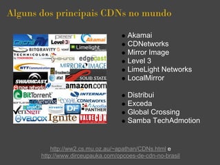 Alguns dos principais CDNs no mundo

                                      Akamai
                                      CDNetworks
                                      Mirror Image
                                      Level 3
                                      LimeLight Networks
                                      LocalMirror

                                      Distribui
                                      Exceda
                                      Global Crossing
                                      Samba TechAdmotion


           http://ww2.cs.mu.oz.au/~apathan/CDNs.html e
       http://www.dirceupauka.com/opcoes-de-cdn-no-brasil
 
