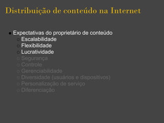 Distribuição de conteúdo na Internet

  Expectativas do proprietário de conteúdo
     Escalabilidade
     Flexibilidade
     Lucratividade
     Segurança
     Controle
     Gerenciabilidade
     Diversidade (usuários e dispositivos)
     Personalização de serviço
     Diferenciação
 