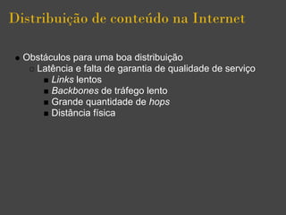 Distribuição de conteúdo na Internet

  Obstáculos para uma boa distribuição
    Latência e falta de garantia de qualidade de serviço
        Links lentos
        Backbones de tráfego lento
        Grande quantidade de hops
        Distância física
 