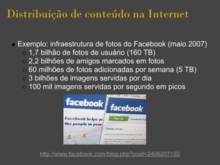Distribuição de conteúdo na Internet

  Exemplo: infraestrutura de fotos do Facebook (maio 2007)
     1,7 bilhão de fotos de usuário (160 TB)
     2,2 bilhões de amigos marcados em fotos
     60 milhões de fotos adicionadas por semana (5 TB)
     3 bilhões de imagens servidas por dia
     100 mil imagens servidas por segundo em picos




        http://www.facebook.com/blog.php?post=2406207130
 
