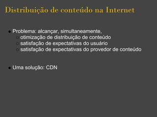 Distribuição de conteúdo na Internet

  Problema: alcançar, simultaneamente,
     otimização de distribuição de conteúdo
     satisfação de expectativas do usuário
     satisfação de expectativas do provedor de conteúdo


  Uma solução: CDN
 