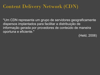 Content Delivery Network (CDN)

"Um CDN representa um grupo de servidores geograficamente
dispersos implantados para facilitar a distribuição de
informação gerada por provedores de conteúdo de maneira
oportuna e eficiente."
                                                     (Held, 2006)
 