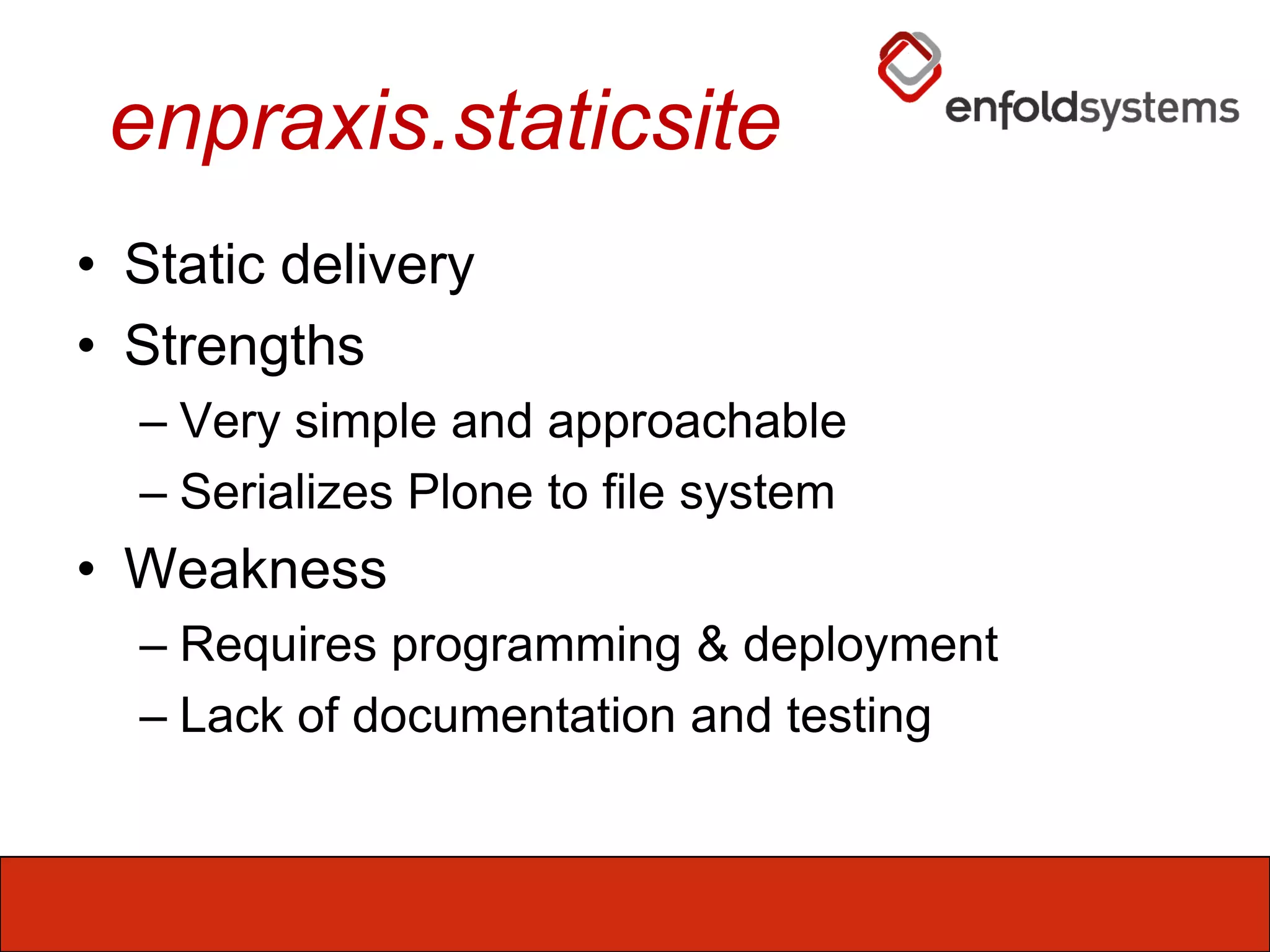 enpraxis.staticsiteStatic deliveryStrengthsVery simple and approachableSerializes Plone to file systemWeaknessRequires programming & deploymentLack of documentation and testing