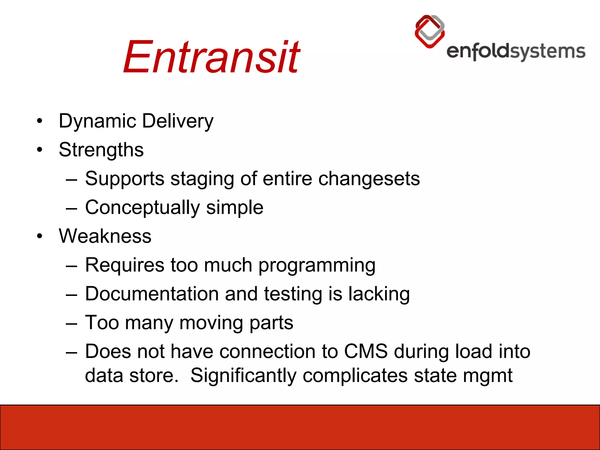 EntransitDynamic DeliveryStrengthsSupports staging of entire changesetsConceptually simpleWeaknessRequires too much programmingDocumentation and testing is lackingToo many moving partsDoes not have connection to CMS during load into data store.  Significantly complicates state mgmt