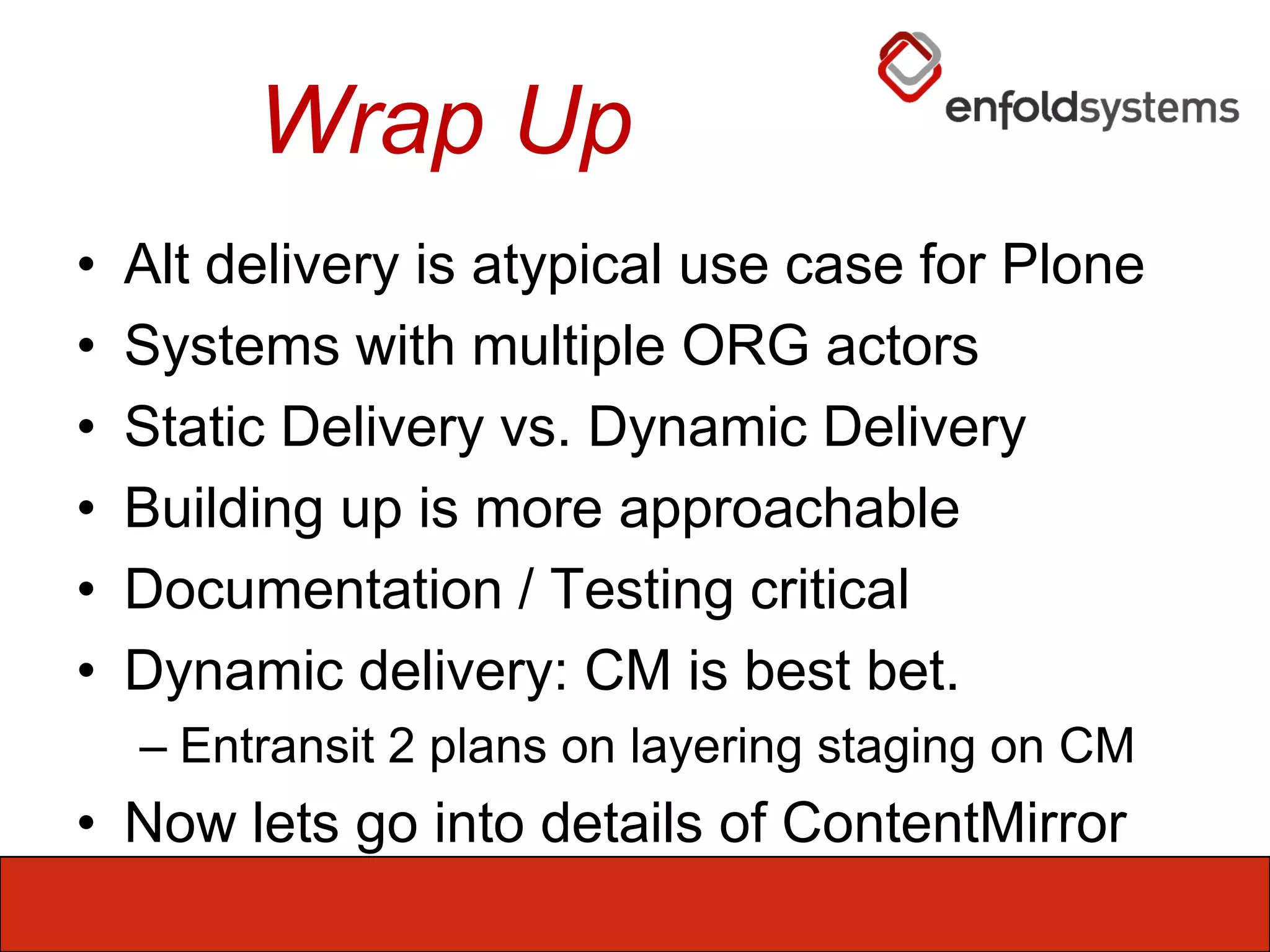 Wrap UpAlt delivery is atypical use case for PloneSystems with multiple ORG actorsStatic Delivery vs. Dynamic DeliveryBuilding up is more approachableDocumentation / Testing criticalDynamic delivery: CM is best bet.Entransit 2 plans on layering staging on CMNow lets go into details of ContentMirror