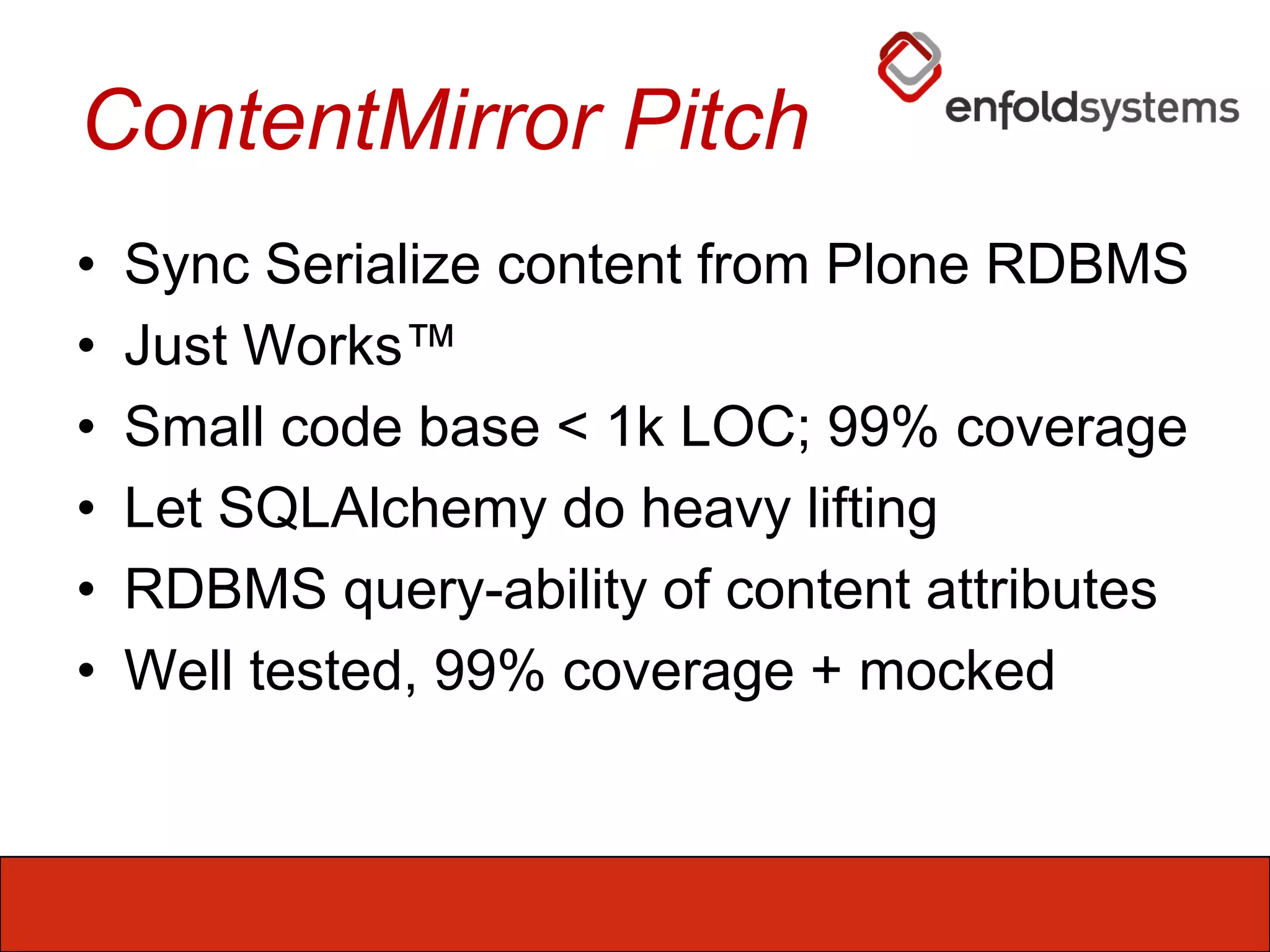 ContentMirror Pitch Sync Serialize content from Plone RDBMSJust Works™Small code base < 1k LOC; 99% coverageLet SQLAlchemy do heavy liftingRDBMS query-ability of content attributesWell tested, 99% coverage + mocked