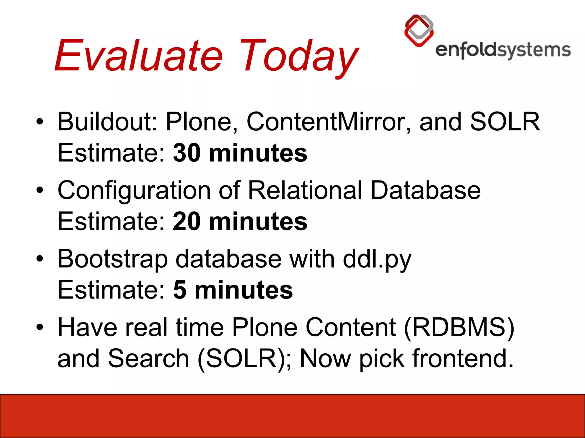 Evaluate TodayBuildout: Plone, ContentMirror, and SOLREstimate: 30 minutesConfiguration of Relational DatabaseEstimate: 20 minutesBootstrap database with ddl.pyEstimate: 5 minutesHave real time Plone Content (RDBMS) and Search (SOLR); Now pick frontend.