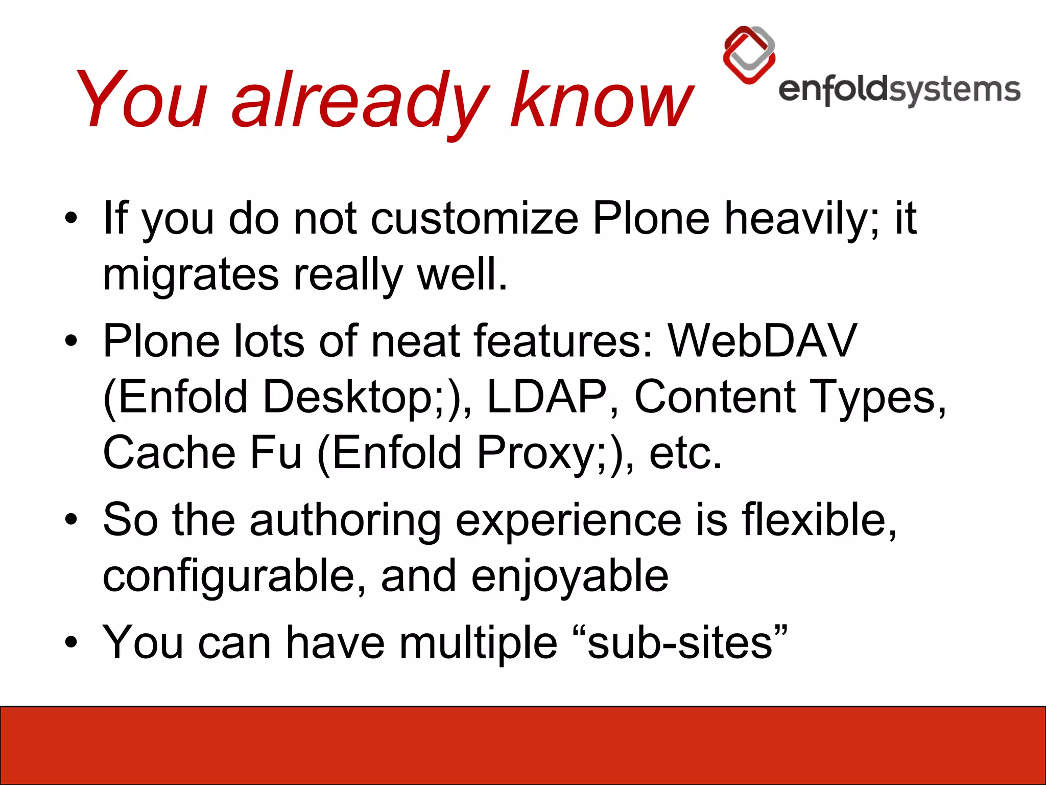 You already knowIf you do not customize Plone heavily; it migrates really well.Plone lots of neat features: WebDAV (Enfold Desktop;), LDAP, Content Types, Cache Fu (Enfold Proxy;), etc.So the authoring experience is flexible, configurable, and enjoyableYou can have multiple “sub-sites”