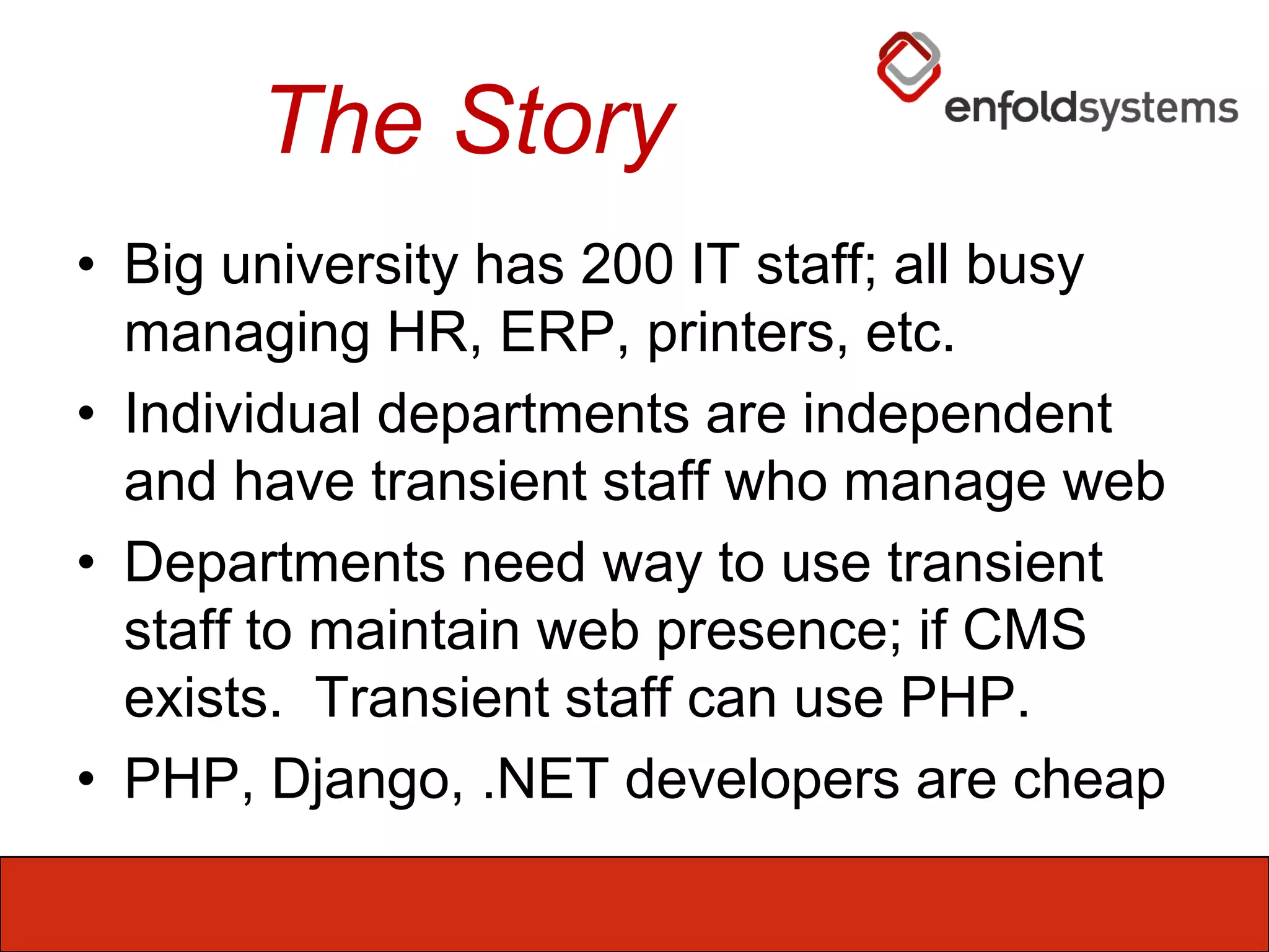 The StoryBig university has 200 IT staff; all busy managing HR, ERP, printers, etc.Individual departments are independent and have transient staff who manage webDepartments need way to use transient staff to maintain web presence; if CMS exists.  Transient staff can use PHP.PHP, Django, .NET developers are cheap 