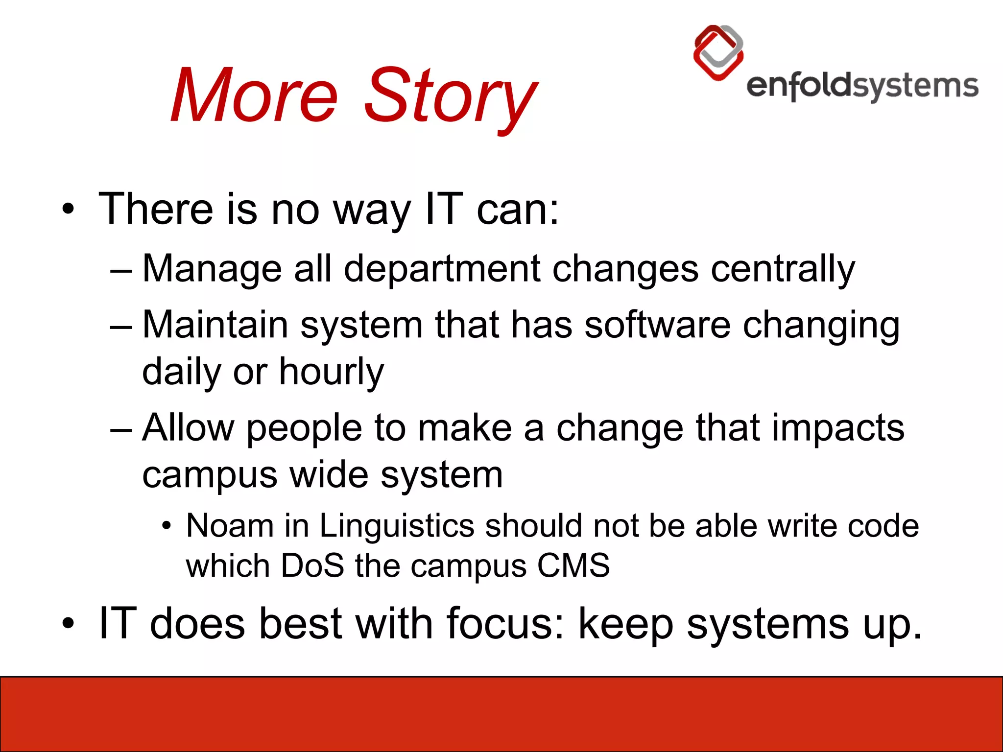 More StoryThere is no way IT can:Manage all department changes centrallyMaintain system that has software changing daily or hourlyAllow people to make a change that impacts campus wide systemNoam in Linguistics should not be able write code which DoS the campus CMSIT does best with focus: keep systems up.