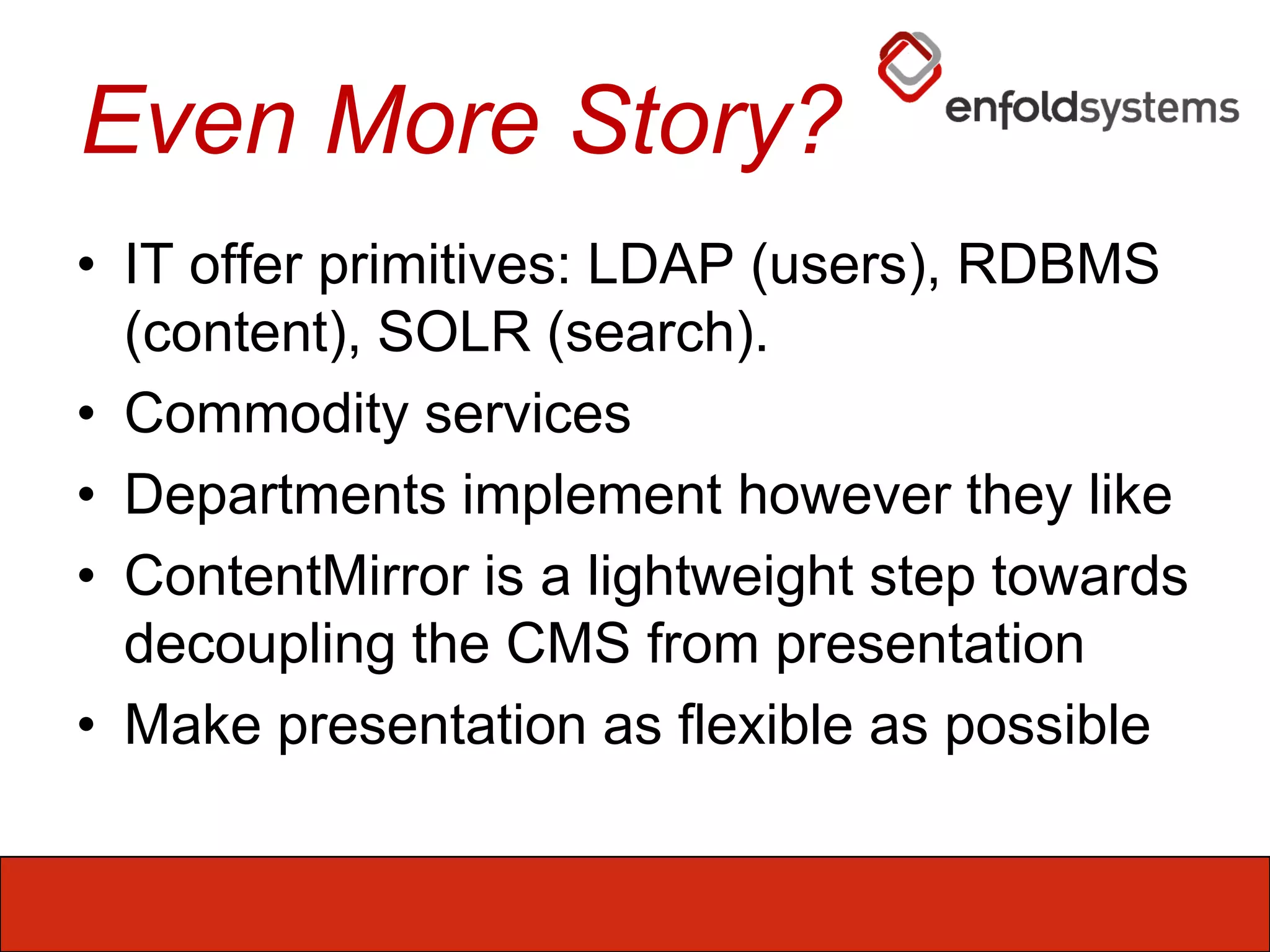 Even More Story?IT offer primitives: LDAP (users), RDBMS (content), SOLR (search). Commodity servicesDepartments implement however they likeContentMirror is a lightweight step towards decoupling the CMS from presentationMake presentation as flexible as possible
