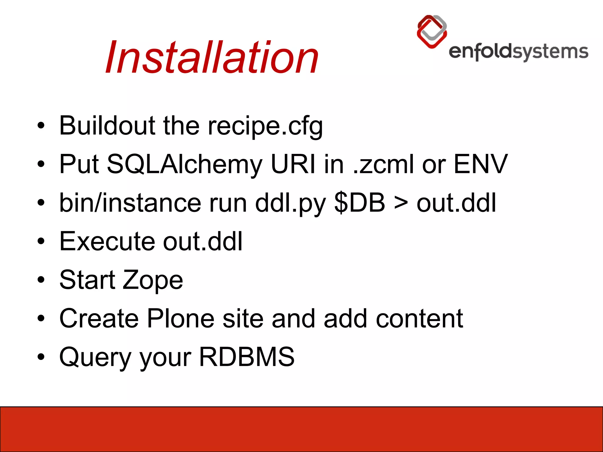 InstallationBuildout the recipe.cfgPut SQLAlchemy URI in .zcml or ENVbin/instance run ddl.py $DB > out.ddlExecute out.ddlStart ZopeCreate Plone site and add contentQuery your RDBMS 