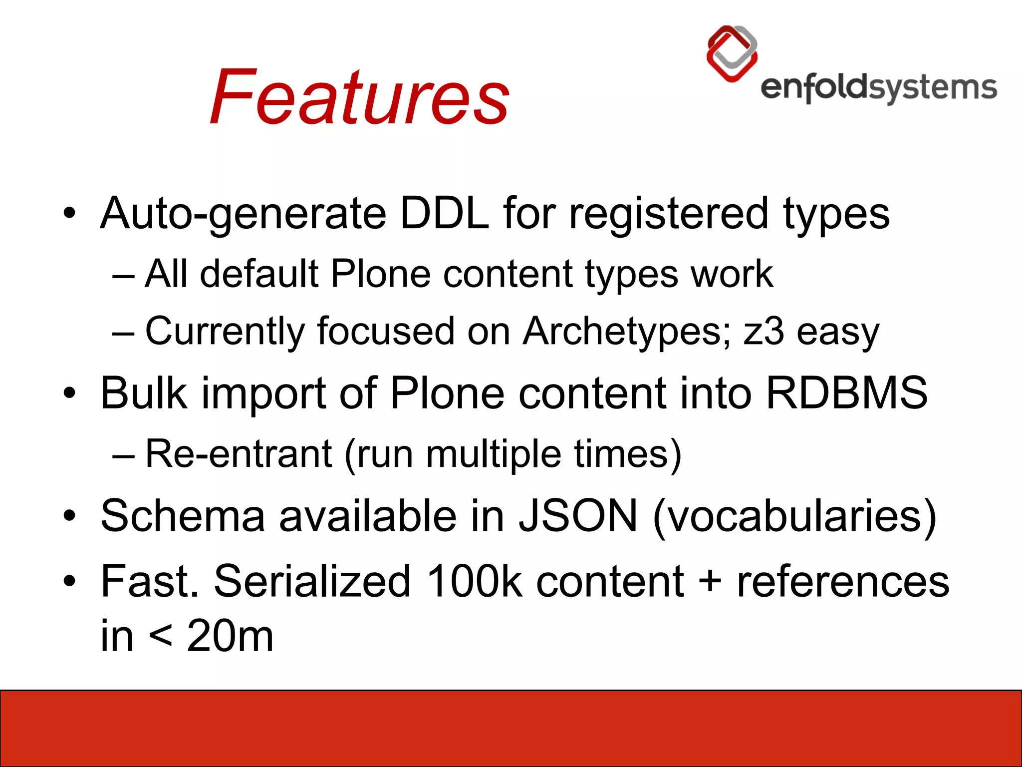FeaturesAuto-generate DDL for registered typesAll default Plone content types workCurrently focused on Archetypes; z3 easyBulk import of Plone content into RDBMSRe-entrant (run multiple times)Schema available in JSON (vocabularies)Fast. Serialized 100k content + references in < 20m