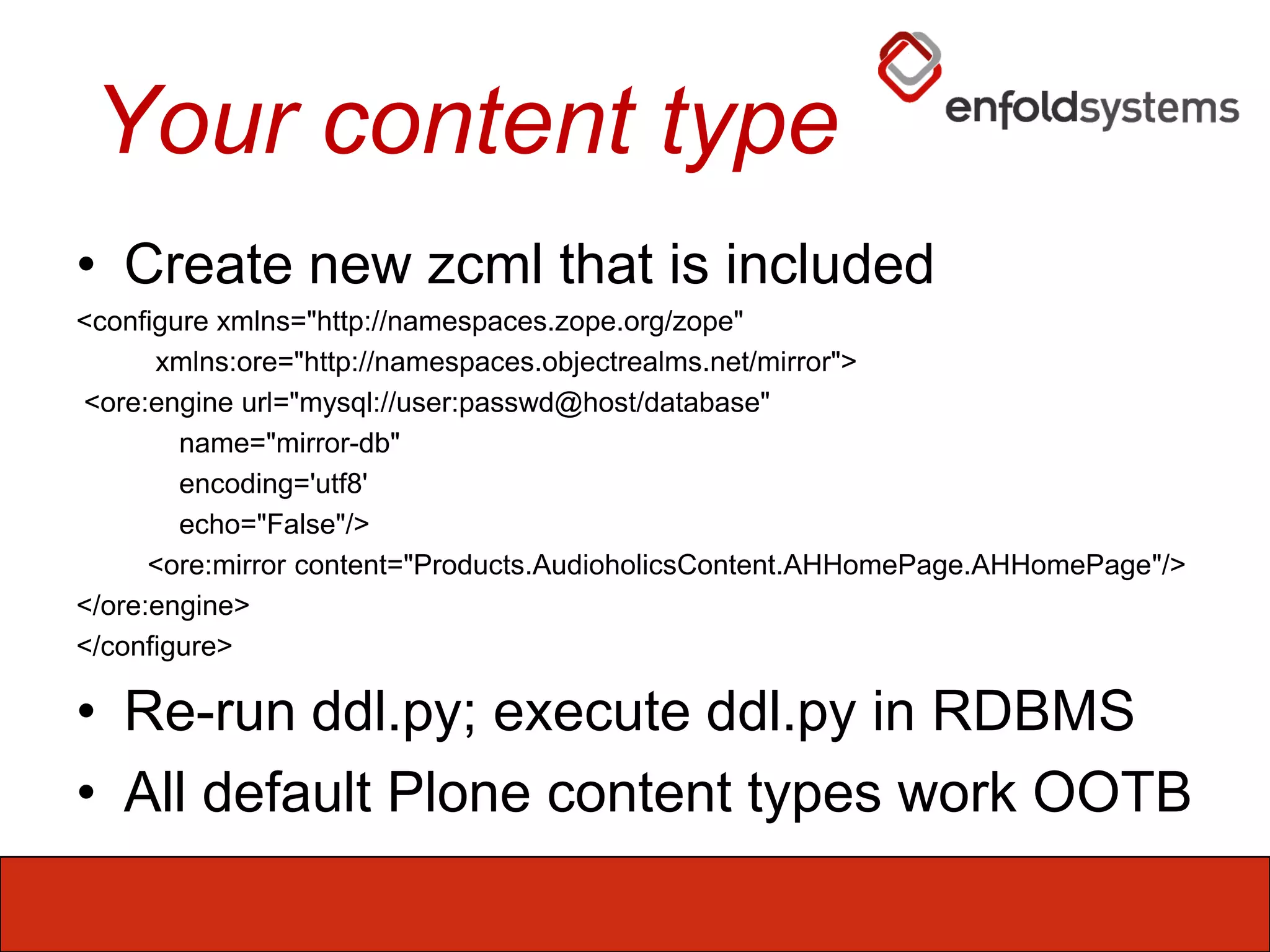Your content typeCreate new zcml that is included<configure xmlns="http://namespaces.zope.org/zope"xmlns:ore="http://namespaces.objectrealms.net/mirror">  <ore:engineurl="mysql://user:passwd@host/database"             name="mirror-db"             encoding='utf8'             echo="False"/>         <ore:mirror content="Products.AudioholicsContent.AHHomePage.AHHomePage"/></ore:engine></configure>Re-run ddl.py; execute ddl.py in RDBMSAll default Plone content types work OOTB