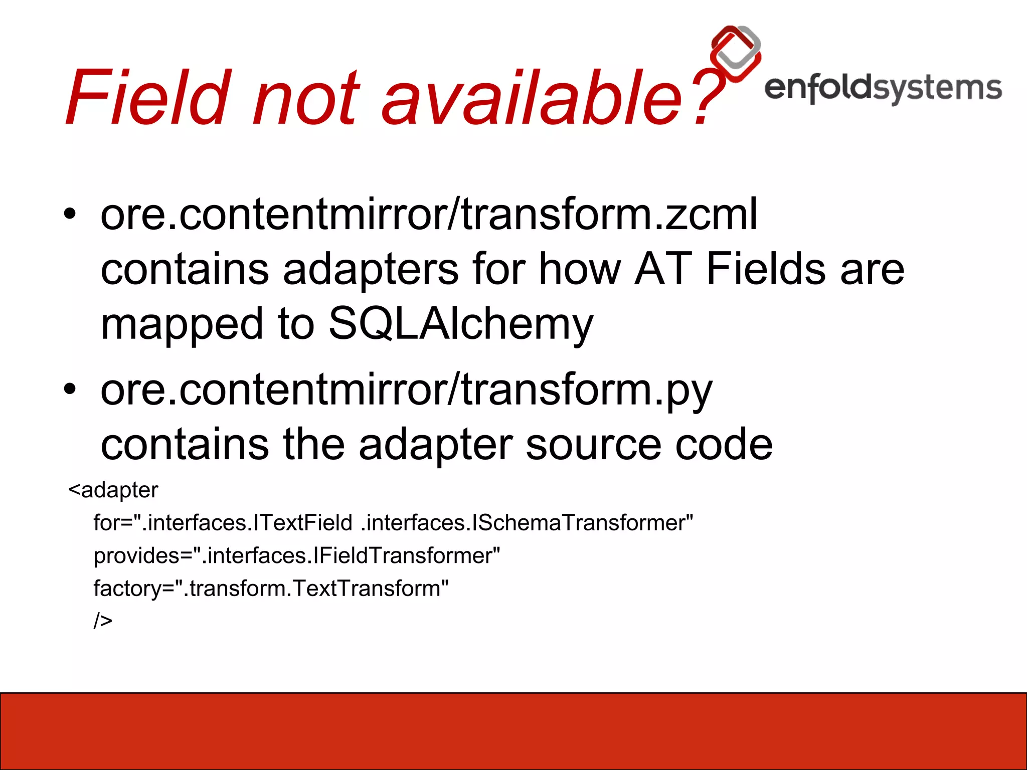 Field not available?ore.contentmirror/transform.zcmlcontains adapters for how AT Fields are mapped to SQLAlchemyore.contentmirror/transform.pycontains the adapter source code <adapter     for=".interfaces.ITextField .interfaces.ISchemaTransformer"     provides=".interfaces.IFieldTransformer"     factory=".transform.TextTransform"     />