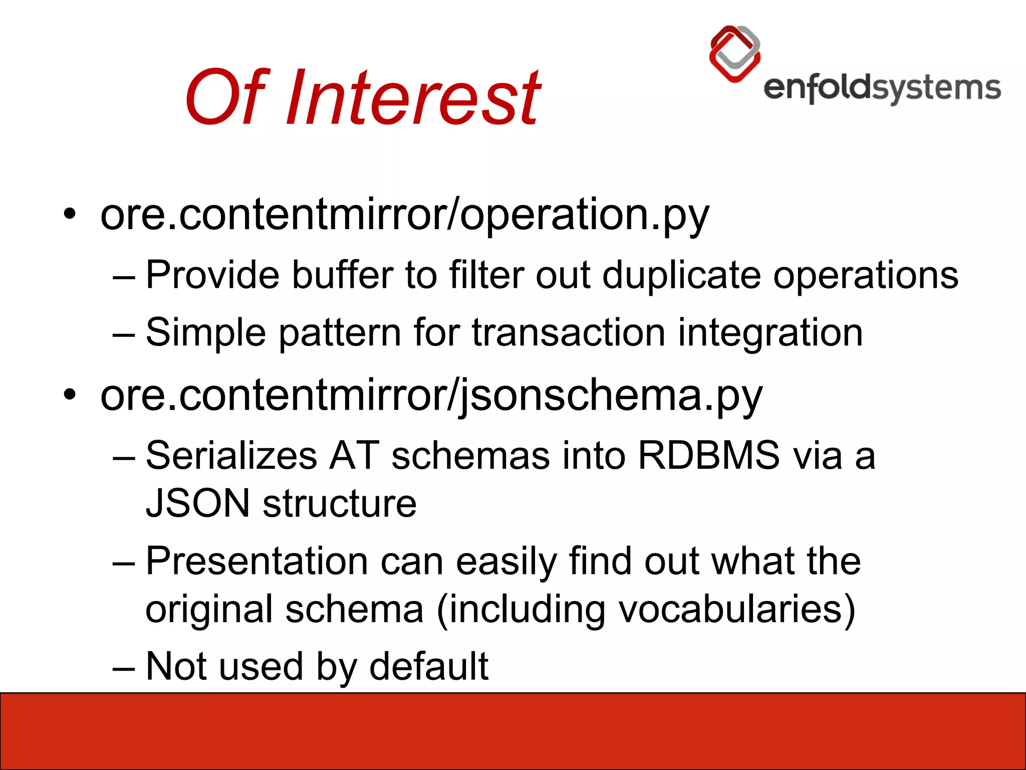 Of Interestore.contentmirror/operation.pyProvide buffer to filter out duplicate operationsSimple pattern for transaction integrationore.contentmirror/jsonschema.pySerializes AT schemas into RDBMS via a JSON structurePresentation can easily find out what the original schema (including vocabularies)Not used by default
