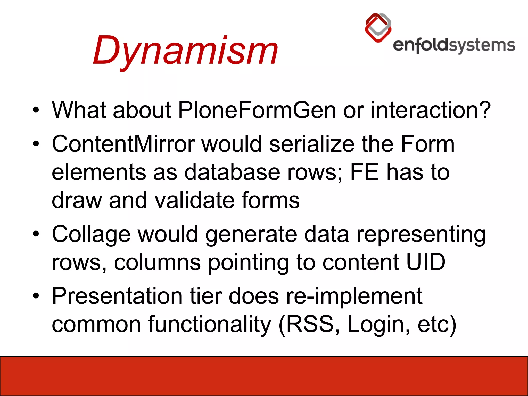 DynamismWhat about PloneFormGen or interaction?ContentMirror would serialize the Form elements as database rows; FE has to draw and validate formsCollage would generate data representing rows, columns pointing to content UIDPresentation tier does re-implement common functionality (RSS, Login, etc)