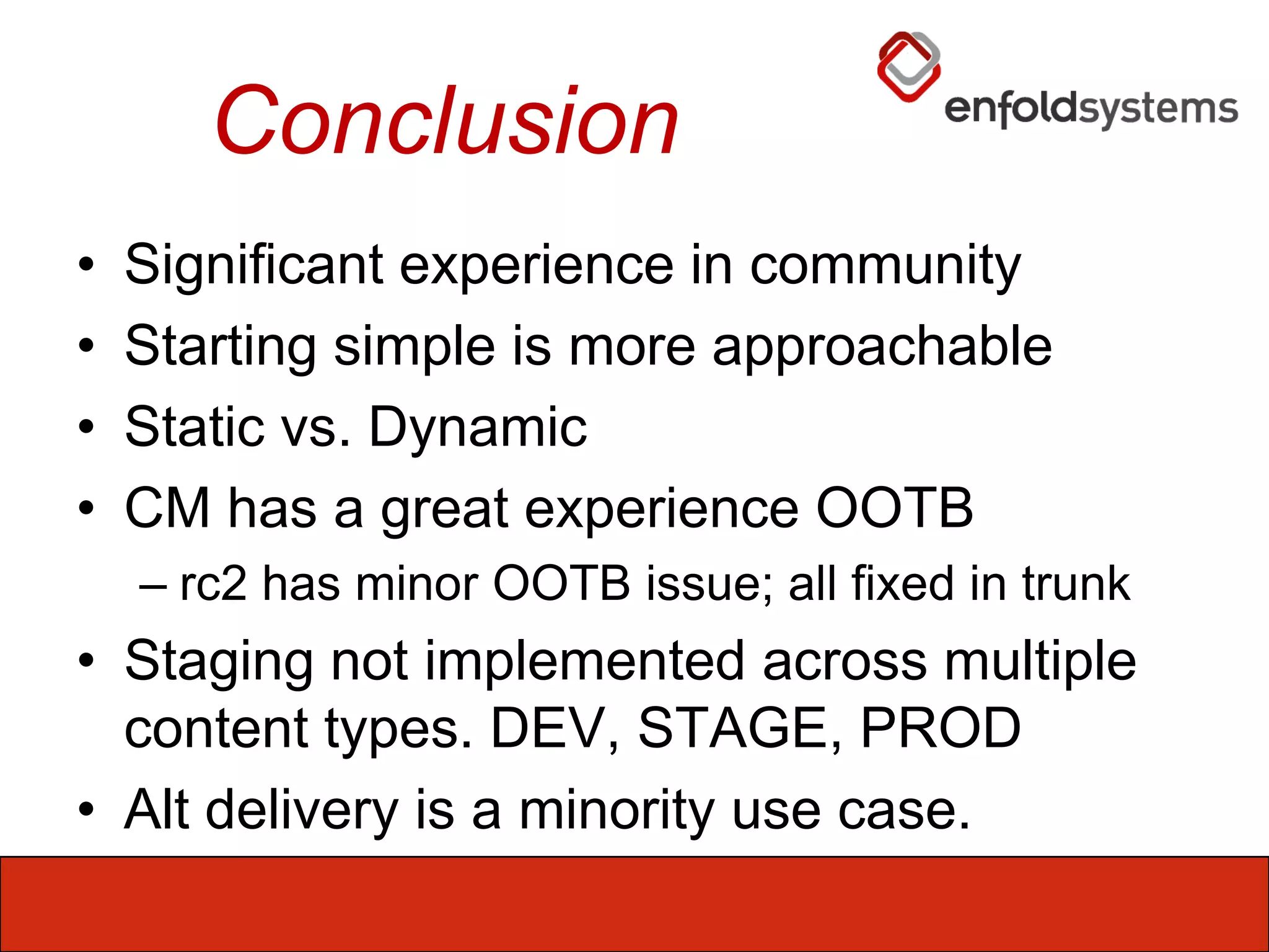 ConclusionSignificant experience in communityStarting simple is more approachableStatic vs. DynamicCM has a great experience OOTBrc2 has minor OOTB issue; all fixed in trunkStaging not implemented across multiplecontent types. DEV, STAGE, PRODAlt delivery is a minority use case.
