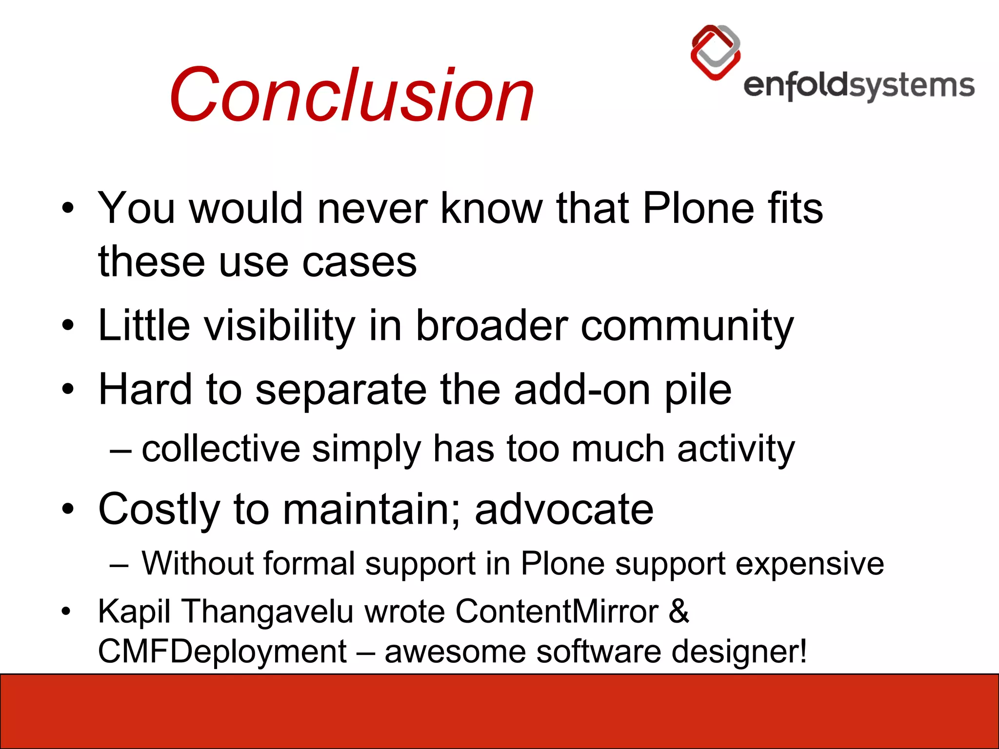 ConclusionYou would never know that Plone fits these use casesLittle visibility in broader communityHard to separate the add-on pilecollective simply has too much activityCostly to maintain; advocateWithout formal support in Plone support expensiveKapilThangavelu wrote ContentMirror & CMFDeployment – awesome software designer!