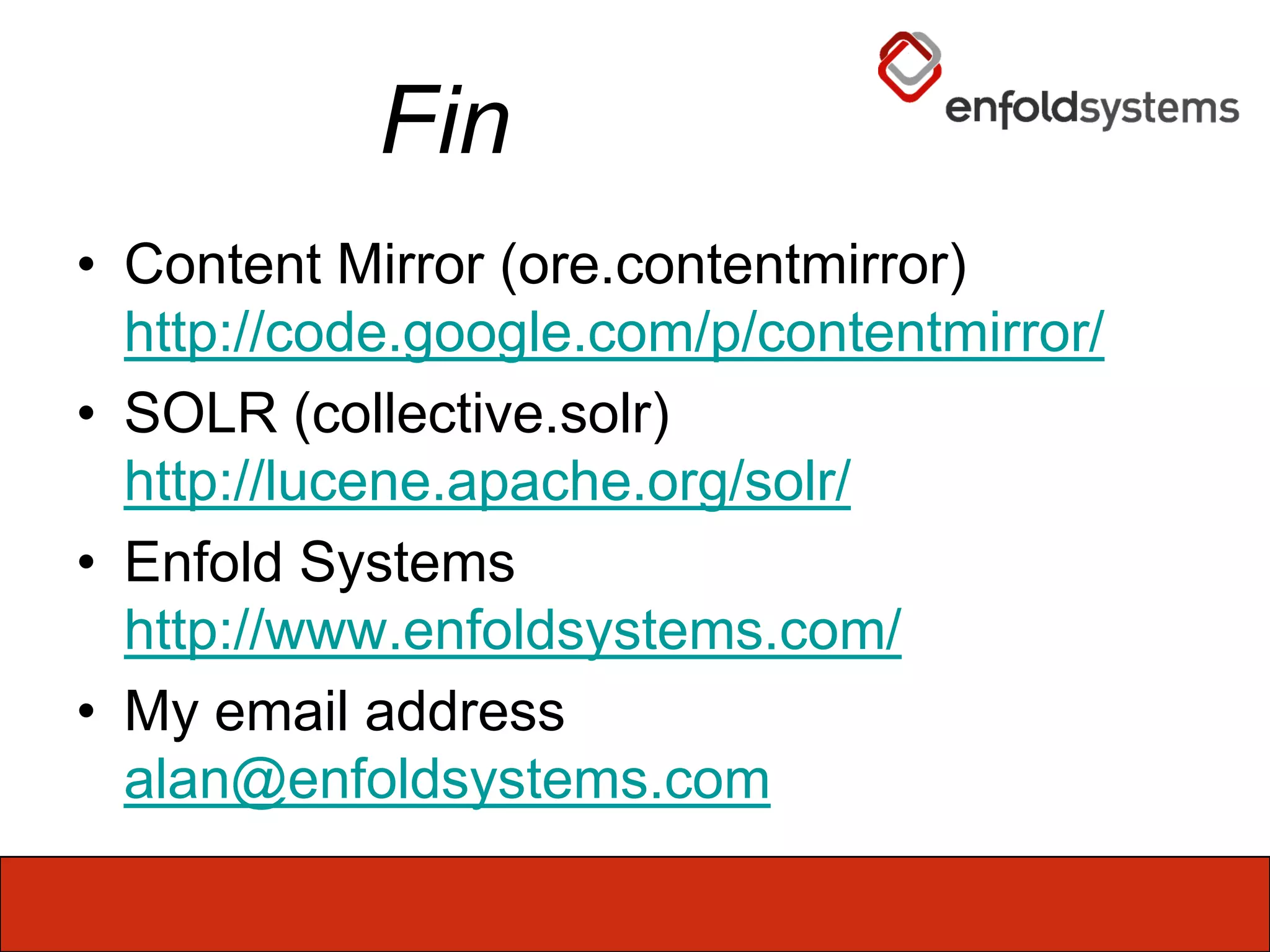 FinContent Mirror (ore.contentmirror) http://code.google.com/p/contentmirror/SOLR (collective.solr)http://lucene.apache.org/solr/Enfold Systemshttp://www.enfoldsystems.com/My email addressalan@enfoldsystems.com